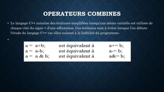 OPERATEURS COMBINES
• Le langage C++ autorise des écritures simplifiées lorsqu'une même variable est utilisée de
chaque côté du signe = d'une affectation. Ces écritures sont à éviter lorsque l'on débute
l'étude du langage C++ car elles nuisent à la lisibilité du programme.
•
 