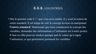 3.3.2. LES ENTRÉES
• Dès le premier code C++ que vous avez étudié, il y avait la notion de
sortie standard. Il est temps de voir le concept inverse en manipulant
l’entrée standard. Maintenant que nous connaissons le concept des
variables, demander des informations à l’utilisateur est à notre portée.
Il faut en effet pouvoir stocker quelque part la valeur qu’a tapée
l’utilisateur, ce que permettent justement les variables.
 