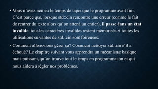 • Vous n’avez rien eu le temps de taper que le programme avait fini.
C’est parce que, lorsque std::cin rencontre une erreur (comme le fait
de rentrer du texte alors qu’on attend un entier), il passe dans un état
invalide, tous les caractères invalides restent mémorisés et toutes les
utilisations suivantes de std::cin sont foireuses.
• Comment allons-nous gérer ça? Comment nettoyer std::cin s’il a
échoué? Le chapitre suivant vous apprendra un mécanisme basique
mais puissant, qu’on trouve tout le temps en programmation et qui
nous aidera à régler nos problèmes.
 