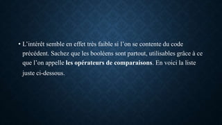 • L’intérêt semble en effet très faible si l’on se contente du code
précédent. Sachez que les booléens sont partout, utilisables grâce à ce
que l’on appelle les opérateurs de comparaisons. En voici la liste
juste ci-dessous.
 