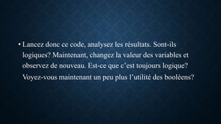 • Lancez donc ce code, analysez les résultats. Sont-ils
logiques? Maintenant, changez la valeur des variables et
observez de nouveau. Est-ce que c’est toujours logique?
Voyez-vous maintenant un peu plus l’utilité des booléens?
 