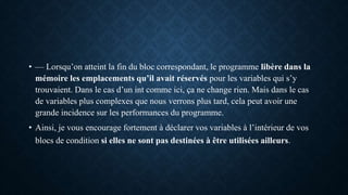 • — Lorsqu’on atteint la fin du bloc correspondant, le programme libère dans la
mémoire les emplacements qu’il avait réservés pour les variables qui s’y
trouvaient. Dans le cas d’un int comme ici, ça ne change rien. Mais dans le cas
de variables plus complexes que nous verrons plus tard, cela peut avoir une
grande incidence sur les performances du programme.
• Ainsi, je vous encourage fortement à déclarer vos variables à l’intérieur de vos
blocs de condition si elles ne sont pas destinées à être utilisées ailleurs.
 