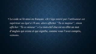 • Le code se lit ainsi en français: «Si l’âge rentré par l’utilisateur est
supérieur ou égal à 18 ans, alors afficher “Tu es majeur”, sinon
afficher “Tu es mineur”.» Le mot-clef else est en effet un mot
d’anglais qui existe et qui signifie, comme vous l’avez compris,
«sinon».
 