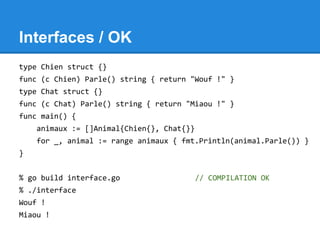 Interfaces / OK
type Chien struct {}
func (c Chien) Parle() string { return "Wouf !" }
type Chat struct {}
func (c Chat) Parle() string { return "Miaou !" }
func main() {
animaux := []Animal{Chien{}, Chat{}}
for _, animal := range animaux { fmt.Println(animal.Parle()) }
}
% go build interface.go // COMPILATION OK
% ./interface
Wouf !
Miaou !
 