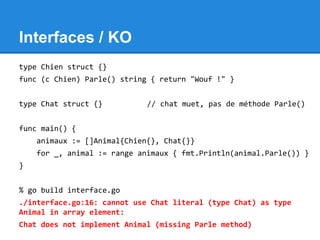 Interfaces / KO
type Chien struct {}
func (c Chien) Parle() string { return "Wouf !" }
type Chat struct {} // chat muet, pas de méthode Parle()
func main() {
animaux := []Animal{Chien{}, Chat{}}
for _, animal := range animaux { fmt.Println(animal.Parle()) }
}
% go build interface.go
./interface.go:16: cannot use Chat literal (type Chat) as type
Animal in array element:
Chat does not implement Animal (missing Parle method)
 