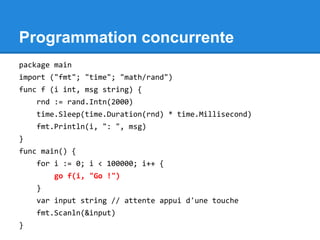 Programmation concurrente
package main
import ("fmt"; "time"; "math/rand")
func f (i int, msg string) {
rnd := rand.Intn(2000)
time.Sleep(time.Duration(rnd) * time.Millisecond)
fmt.Println(i, ": ", msg)
}
func main() {
for i := 0; i < 100000; i++ {
go f(i, "Go !")
}
var input string // attente appui d'une touche
fmt.Scanln(&input)
}
 