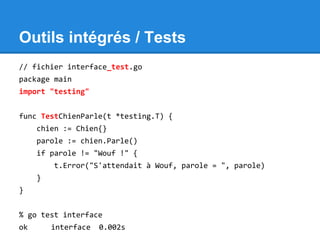 Outils intégrés / Tests
// fichier interface_test.go
package main
import "testing"
func TestChienParle(t *testing.T) {
chien := Chien{}
parole := chien.Parle()
if parole != "Wouf !" {
t.Error("S'attendait à Wouf, parole = ", parole)
}
}
% go test interface
ok interface 0.002s
 