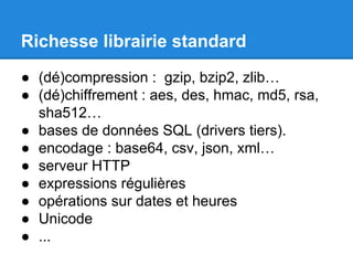 Richesse librairie standard
● (dé)compression : gzip, bzip2, zlib…
● (dé)chiffrement : aes, des, hmac, md5, rsa,
sha512…
● bases de données SQL (drivers tiers).
● encodage : base64, csv, json, xml…
● serveur HTTP
● expressions régulières
● opérations sur dates et heures
● Unicode
● ...
 