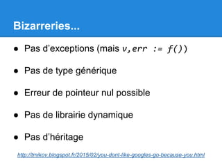 Bizarreries...
● Pas d’exceptions (mais v,err := f())
● Pas de type générique
● Erreur de pointeur nul possible
● Pas de librairie dynamique
● Pas d’héritage
http://tmikov.blogspot.fr/2015/02/you-dont-like-googles-go-because-you.html
 