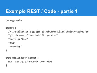 Exemple REST / Code - partie 1
package main
import (
// installation : go get github.com/julienschmidt/httprouter
"github.com/julienschmidt/httprouter"
"encoding/json"
"log"
"net/http"
)
type utilisateur struct {
Nom string // exporté pour JSON
}
 