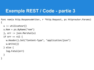 Exemple REST / Code - partie 3
func nom(w http.ResponseWriter, r *http.Request, ps httprouter.Params)
{
u := utilisateur{}
u.Nom = ps.ByName("nom")
j, err := json.Marshal(u)
if err == nil {
w.Header().Set("Content-Type", "application/json")
w.Write(j)
} else {
log.Fatal(err)
}
}
 