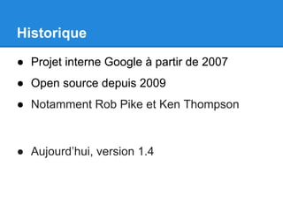Historique
● Projet interne Google à partir de 2007
● Open source depuis 2009
● Notamment Rob Pike et Ken Thompson
● Aujourd’hui, version 1.4
 