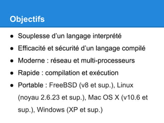 Objectifs
● Souplesse d’un langage interprété
● Efficacité et sécurité d’un langage compilé
● Moderne : réseau et multi-processeurs
● Rapide : compilation et exécution
● Portable : FreeBSD (v8 et sup.), Linux
(noyau 2.6.23 et sup.), Mac OS X (v10.6 et
sup.), Windows (XP et sup.)
 
