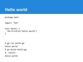 Hello world
package main
import "fmt"
func main() {
fmt.Println("hello world")
}
% go run hello.go
hello world
% go build hello.go
% ./hello
hello world
 