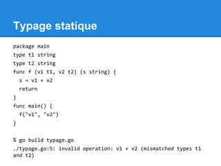 Typage statique
package main
type t1 string
type t2 string
func f (v1 t1, v2 t2) (s string) {
s = v1 + v2
return
}
func main() {
f("v1", "v2")
}
% go build typage.go
./typage.go:5: invalid operation: v1 + v2 (mismatched types t1
and t2)
 
