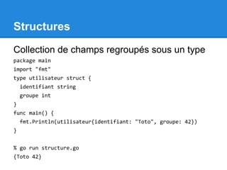 Structures
Collection de champs regroupés sous un type
package main
import "fmt"
type utilisateur struct {
identifiant string
groupe int
}
func main() {
fmt.Println(utilisateur{identifiant: "Toto", groupe: 42})
}
% go run structure.go
{Toto 42}
 