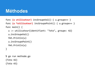 Méthodes
func (u utilisateur) incGroupeVal() { u.groupe++ }
func (u *utilisateur) incGroupePoint() { u.groupe++ }
func main() {
u := utilisateur{identifiant: "Toto", groupe: 42}
u.incGroupeVal()
fmt.Println(u)
u.incGroupePoint()
fmt.Println(u)
}
% go run methode.go
{Toto 42}
{Toto 43}
 