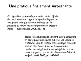 Une pratique ﬁnalement surprenante
Toutes les encyclopédies vériﬁent leurs publications
en convoquant une source experte. Les tactiques
employées aﬁn de réaliser cette stratégie éditoriale
varient. Elles peuvent inclure le recours à la
citation, qui est généralisé surWikipédia, ou à des
auteurs experts, comme c’est le cas chez Britannica
— Jankowski, 2013, pp. 145-146
En dépit d’un système de production et de diffusion
du savoir novateur, l’approche épistémologique de
Wikipédia, telle que mise en évidence par la
politique du NPOV, reste conventionnelle, presque
datée — Rosenzweig, 2006, pp. 138
 