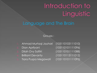 Language and The Brain

                   Groups :

1.   Ahmad Murtaqi Jauhari    (105110103111010)
2.   Dian Aprilyani           (105110101111096)
3.   Dilah Ovy Safitri        (105110101111088)
4.   Brilliant Devanty        (105110113111012)
5.   Tiara Puspa Megawati     (105110101111095)
 