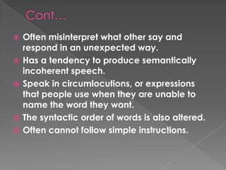    Often misinterpret what other say and
    respond in an unexpected way.
   Has a tendency to produce semantically
    incoherent speech.
   Speak in circumlocutions, or expressions
    that people use when they are unable to
    name the word they want.
   The syntactic order of words is also altered.
   Often cannot follow simple instructions.
 