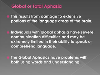    This results from damage to extensive
    portions of the language areas of the brain.

   Individuals with global aphasia have severe
    communication difficulties and may be
    extremely limited in their ability to speak or
    comprehend language.

   The Global Aphasics have problems with
    both using words and understanding.
 