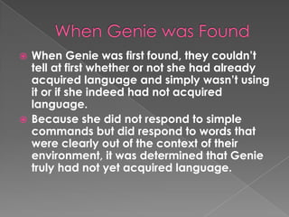  When Genie was first found, they couldn‟t
  tell at first whether or not she had already
  acquired language and simply wasn‟t using
  it or if she indeed had not acquired
  language.
 Because she did not respond to simple
  commands but did respond to words that
  were clearly out of the context of their
  environment, it was determined that Genie
  truly had not yet acquired language.
 