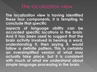 The localization view is having identified
these four components, it is tempting to
conclude that specific
aspects of language ability can be
accorded specific locations in the brain.
And it has been used to suggest that the
brain activity involved in hearing a word,
understanding it, then saying it, would
follow a definite pattern. This is certainly
an oversimplified version of what may
actually take place, but it is consistent
with much of what we understand about
simple language processing in the brain.
 