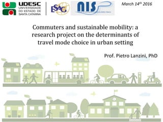 Commuters	
  and	
  sustainable	
  mobility:	
  a	
  
research	
  project	
  on	
  the	
  determinants	
  of	
  
travel	
  mode	
  choice	
  in	
  urban	
  setting	
  
Florian	
  	
  	
  	
  	
  	
  	
  	
  March	
  14th	
  2016	
  
Prof.	
  Pietro	
  Lanzini,	
  PhD	
  
 
