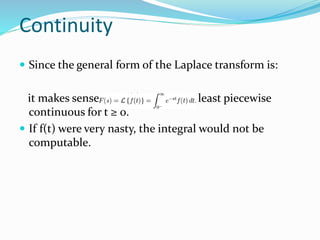  Since the general form of the Laplace transform is:
it makes sense that f(t) must be at least piecewise
continuous for t ≥ 0.
 If f(t) were very nasty, the integral would not be
computable.
Continuity
 