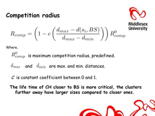 Competition radius




Where,

          is maximum competition radius, predefined.

         and        are max. and min. distances.

  C is constant coefficient between 0 and 1.

 The life time of CH closer to BS is more critical, the clusters
   further away have larger sizes compared to closer ones.
 