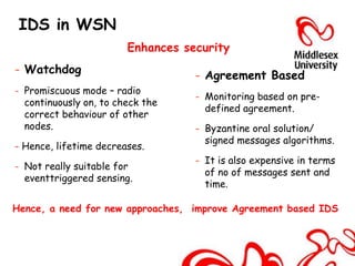 IDS in WSN
                        Enhances security
- Watchdog                         - Agreement Based
- Promiscuous mode – radio
                                   - Monitoring based on pre-
  continuously on, to check the
                                     defined agreement.
  correct behaviour of other
  nodes.                           - Byzantine oral solution/
                                     signed messages algorithms.
- Hence, lifetime decreases.
                                   - It is also expensive in terms
- Not really suitable for
                                     of no of messages sent and
  eventtriggered sensing.
                                     time.

Hence, a need for new approaches, improve Agreement based IDS
 
