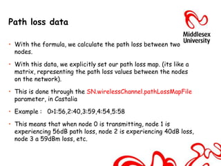 Path loss data

• With the formula, we calculate the path loss between two
  nodes.

• With this data, we explicitly set our path loss map. (its like a
  matrix, representing the path loss values between the nodes
  on the network).

• This is done through the SN.wirelessChannel.pathLossMapFile
  parameter, in Castalia

• Example : 0>1:56,2:40,3:59,4:54,5:58

• This means that when node 0 is transmitting, node 1 is
  experiencing 56dB path loss, node 2 is experiencing 40dB loss,
  node 3 a 59dBm loss, etc.
 