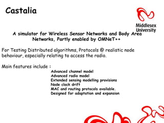 Castalia

     A simulator for Wireless Sensor Networks and Body Area
              Networks, Partly enabled by OMNeT++

For Testing Distributed algorithms, Protocols @ realistic node
behaviour, especially relating to access the radio.

Main features include :
                      Advanced channel model
                      Advanced radio model
                      Extended sensing modelling provisions
                      Node clock drift
                      MAC and routing protocols available.
                      Designed for adaptation and expansion
 