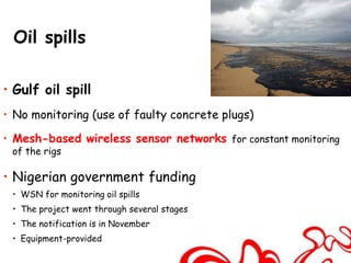 Oil spills

• Gulf oil spill
• No monitoring (use of faulty concrete plugs)

• Mesh-based wireless sensor networks for constant monitoring
 of the rigs

• Nigerian government funding
 • WSN for monitoring oil spills
 • The project went through several stages
 • The notification is in November
 • Equipment-provided
 
