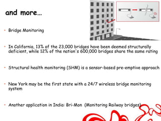 and more…

• Bridge Monitoring


• In California, 13% of the 23,000 bridges have been deemed structurally
  deficient, while 12% of the nation's 600,000 bridges share the same rating


• Structural health monitoring (SHM) is a sensor-based pre-emptive approach


• New York may be the first state with a 24/7 wireless bridge monitoring
  system


• Another application in India: Bri-Mon (Monitoring Railway bridges)
 