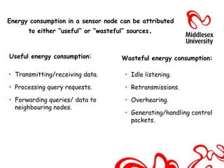 Energy consumption in a sensor node can be attributed
      to either “useful” or “wasteful” sources.



Useful energy consumption:          Wasteful energy consumption:

• Transmitting/receiving data.       • Idle listening.

• Processing query requests.         • Retransmissions.

• Forwarding queries/ data to        • Overhearing.
  neighbouring nodes.
                                     • Generating/handling control
                                       packets.
 