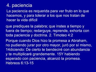 4. paciencia
La paciencia es requerida para ver fruto en lo que
hacemos, y para tolerar a los que nos tratan de
hacer la vida difícil
que prediques la palabra; que instes a tiempo y
fuera de tiempo; redarguye, reprende, exhorta con
toda paciencia y doctrina. 2. Timoteo 4:2
Porque cuando Dios hizo la promesa a Abraham,
no pudiendo jurar por otro mayor, juró por sí mismo,
14diciendo: De cierto te bendeciré con abundancia
y te multiplicaré grandemente. 15Y habiendo
esperado con paciencia, alcanzó la promesa.
Hebreos 6:13-15
 
