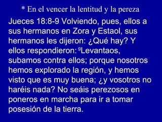 * En el vencer la lentitud y la pereza
Jueces 18:8-9 Volviendo, pues, ellos a
sus hermanos en Zora y Estaol, sus
hermanos les dijeron: ¿Qué hay? Y
ellos respondieron: 9
Levantaos,
subamos contra ellos; porque nosotros
hemos explorado la región, y hemos
visto que es muy buena; ¿y vosotros no
haréis nada? No seáis perezosos en
poneros en marcha para ir a tomar
posesión de la tierra.
 