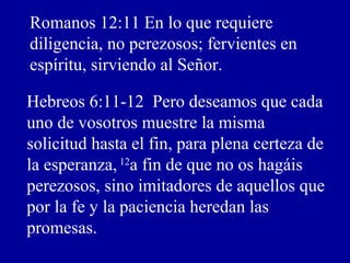 Romanos 12:11 En lo que requiere
diligencia, no perezosos; fervientes en
espíritu, sirviendo al Señor.
Hebreos 6:11-12 Pero deseamos que cada
uno de vosotros muestre la misma
solicitud hasta el fin, para plena certeza de
la esperanza, 12
a fin de que no os hagáis
perezosos, sino imitadores de aquellos que
por la fe y la paciencia heredan las
promesas.
 