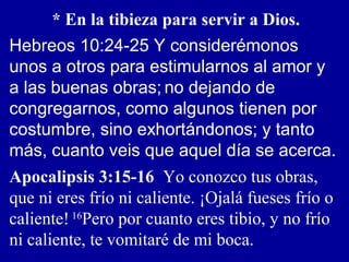 * En la tibieza para servir a Dios.
Hebreos 10:24-25 Y considerémonos
unos a otros para estimularnos al amor y
a las buenas obras; no dejando de
congregarnos, como algunos tienen por
costumbre, sino exhortándonos; y tanto
más, cuanto veis que aquel día se acerca.
Apocalipsis 3:15-16 Yo conozco tus obras,
que ni eres frío ni caliente. ¡Ojalá fueses frío o
caliente! 16
Pero por cuanto eres tibio, y no frío
ni caliente, te vomitaré de mi boca.
 