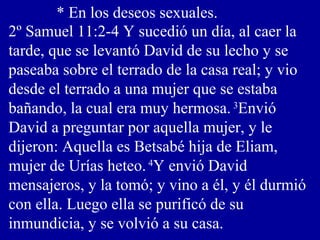 * En los deseos sexuales.
2º Samuel 11:2-4 Y sucedió un día, al caer la
tarde, que se levantó David de su lecho y se
paseaba sobre el terrado de la casa real; y vio
desde el terrado a una mujer que se estaba
bañando, la cual era muy hermosa. 3
Envió
David a preguntar por aquella mujer, y le
dijeron: Aquella es Betsabé hija de Eliam,
mujer de Urías heteo. 4
Y envió David
mensajeros, y la tomó; y vino a él, y él durmió
con ella. Luego ella se purificó de su
inmundicia, y se volvió a su casa.
 