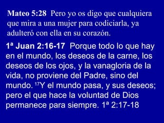 Mateo 5:28 Pero yo os digo que cualquiera
que mira a una mujer para codiciarla, ya
adulteró con ella en su corazón.
1ª Juan 2:16-17 Porque todo lo que hay
en el mundo, los deseos de la carne, los
deseos de los ojos, y la vanagloria de la
vida, no proviene del Padre, sino del
mundo. 17
Y el mundo pasa, y sus deseos;
pero el que hace la voluntad de Dios
permanece para siempre. 1ª 2:17-18
 