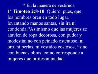 * En la manera de vestirnos.
1ª Timoteo 2:8-10 Quiero, pues, que
los hombres oren en todo lugar,
levantando manos santas, sin ira ni
contienda.9
Asimismo que las mujeres se
atavíen de ropa decorosa, con pudor y
modestia; no con peinado ostentoso, ni
oro, ni perlas, ni vestidos costosos, 10
sino
con buenas obras, como corresponde a
mujeres que profesan piedad.
 