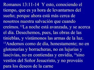 Romanos 13:11-14 Y esto, conociendo el
tiempo, que es ya hora de levantarnos del
sueño; porque ahora está más cerca de
nosotros nuestra salvación que cuando
creímos.12
La noche está avanzada, y se acerca
el día. Desechemos, pues, las obras de las
tinieblas, y vistámonos las armas de la luz.
13
Andemos como de día, honestamente; no en
glotonerías y borracheras, no en lujurias y
lascivias, no en contiendas y envidia, 14
sino
vestíos del Señor Jesucristo, y no proveáis
para los deseos de la carne
 