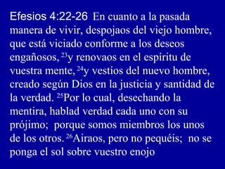 Efesios 4:22-26 En cuanto a la pasada
manera de vivir, despojaos del viejo hombre,
que está viciado conforme a los deseos
engañosos,23
y renovaos en el espíritu de
vuestra mente,24
y vestíos del nuevo hombre,
creado según Dios en la justicia y santidad de
la verdad. 25
Por lo cual, desechando la
mentira, hablad verdad cada uno con su
prójimo; porque somos miembros los unos
de los otros.26
Airaos, pero no pequéis; no se
ponga el sol sobre vuestro enojo
 