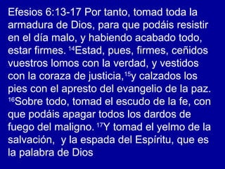 Efesios 6:13-17 Por tanto, tomad toda la
armadura de Dios, para que podáis resistir
en el día malo, y habiendo acabado todo,
estar firmes. 14
Estad, pues, firmes, ceñidos
vuestros lomos con la verdad, y vestidos
con la coraza de justicia,15
y calzados los
pies con el apresto del evangelio de la paz.
16
Sobre todo, tomad el escudo de la fe, con
que podáis apagar todos los dardos de
fuego del maligno. 17
Y tomad el yelmo de la
salvación, y la espada del Espíritu, que es
la palabra de Dios
 