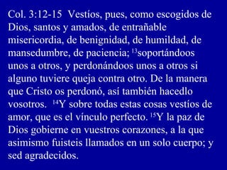 Col. 3:12-15 Vestíos, pues, como escogidos de
Dios, santos y amados, de entrañable
misericordia, de benignidad, de humildad, de
mansedumbre, de paciencia; 13
soportándoos
unos a otros, y perdonándoos unos a otros si
alguno tuviere queja contra otro. De la manera
que Cristo os perdonó, así también hacedlo
vosotros. 14
Y sobre todas estas cosas vestíos de
amor, que es el vínculo perfecto. 15
Y la paz de
Dios gobierne en vuestros corazones, a la que
asimismo fuisteis llamados en un solo cuerpo; y
sed agradecidos.
 