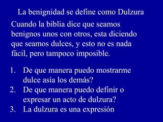La benignidad se define como Dulzura
Cuando la biblia dice que seamos
benignos unos con otros, esta diciendo
que seamos dulces, y esto no es nada
fácil, pero tampoco imposible.
1. De que manera puedo mostrarme
dulce asía los demás?
2. De que manera puedo definir o
expresar un acto de dulzura?
3. La dulzura es una expresión
 