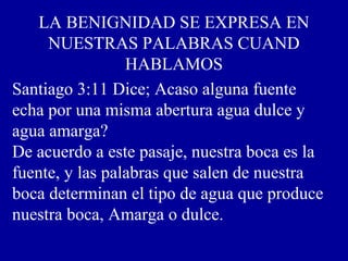 LA BENIGNIDAD SE EXPRESA EN
NUESTRAS PALABRAS CUAND
HABLAMOS
Santiago 3:11 Dice; Acaso alguna fuente
echa por una misma abertura agua dulce y
agua amarga?
De acuerdo a este pasaje, nuestra boca es la
fuente, y las palabras que salen de nuestra
boca determinan el tipo de agua que produce
nuestra boca, Amarga o dulce.
 