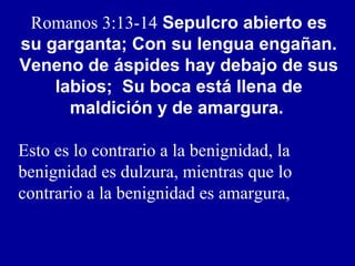 Romanos 3:13-14 Sepulcro abierto es
su garganta; Con su lengua engañan.
Veneno de áspides hay debajo de sus
labios; Su boca está llena de
maldición y de amargura.
Esto es lo contrario a la benignidad, la
benignidad es dulzura, mientras que lo
contrario a la benignidad es amargura,
 